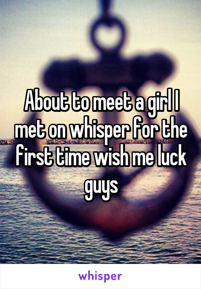 About to meet a girl I met on whisper for the first time wish me luck guys