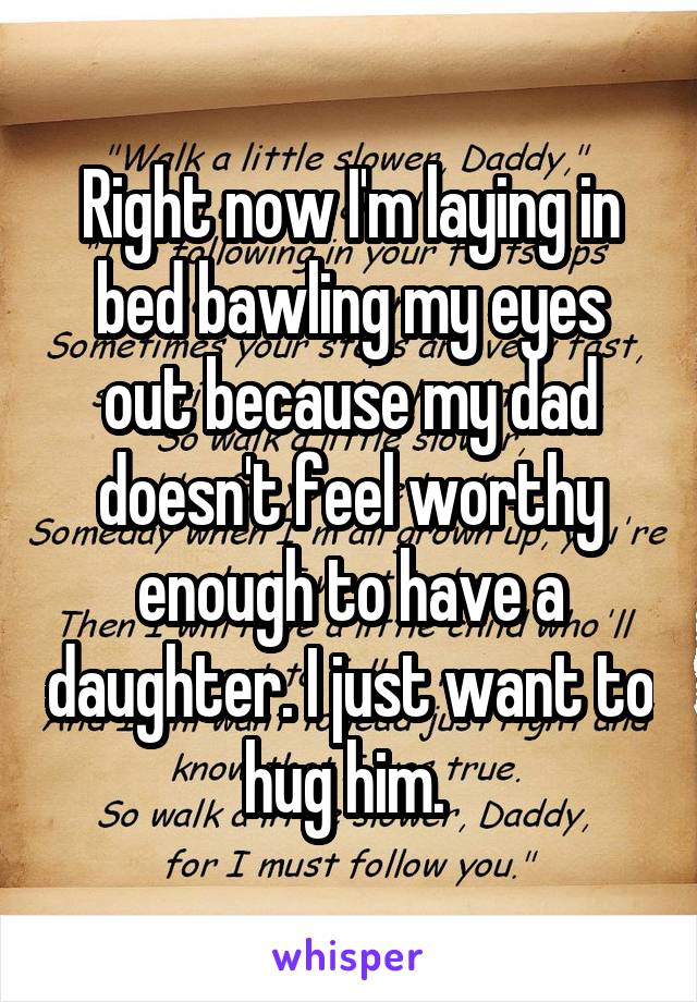 Right now I'm laying in bed bawling my eyes out because my dad doesn't feel worthy enough to have a daughter. I just want to hug him. 