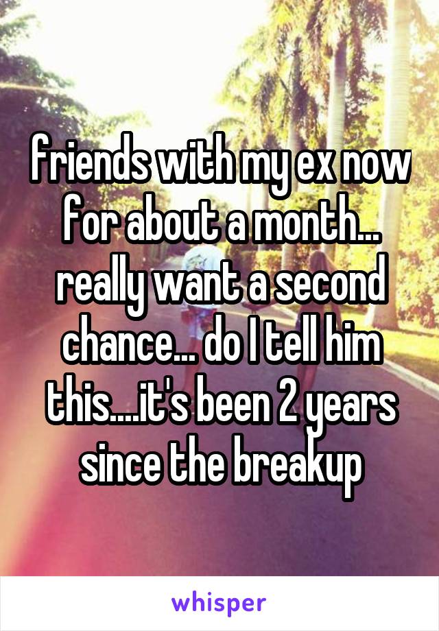 friends with my ex now for about a month... really want a second chance... do I tell him this....it's been 2 years since the breakup