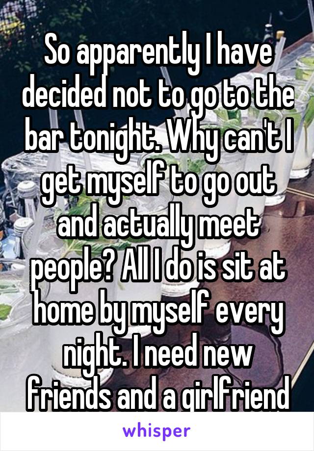 So apparently I have decided not to go to the bar tonight. Why can't I get myself to go out and actually meet people? All I do is sit at home by myself every night. I need new friends and a girlfriend