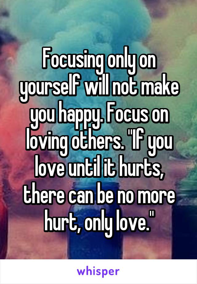 Focusing only on yourself will not make you happy. Focus on loving others. "If you love until it hurts, there can be no more hurt, only love."