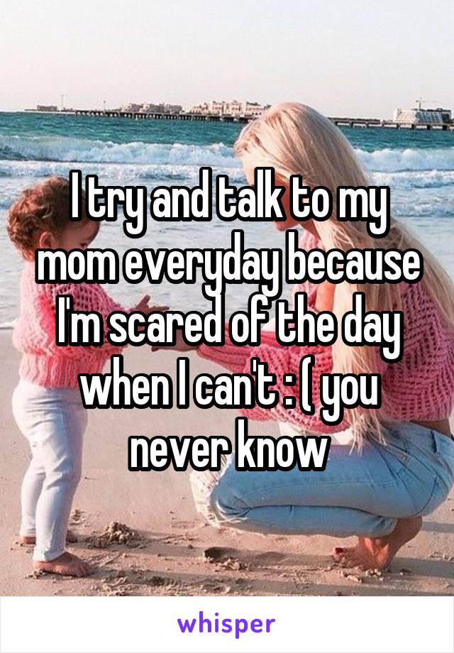 I try and talk to my mom everyday because I'm scared of the day when I can't : ( you never know