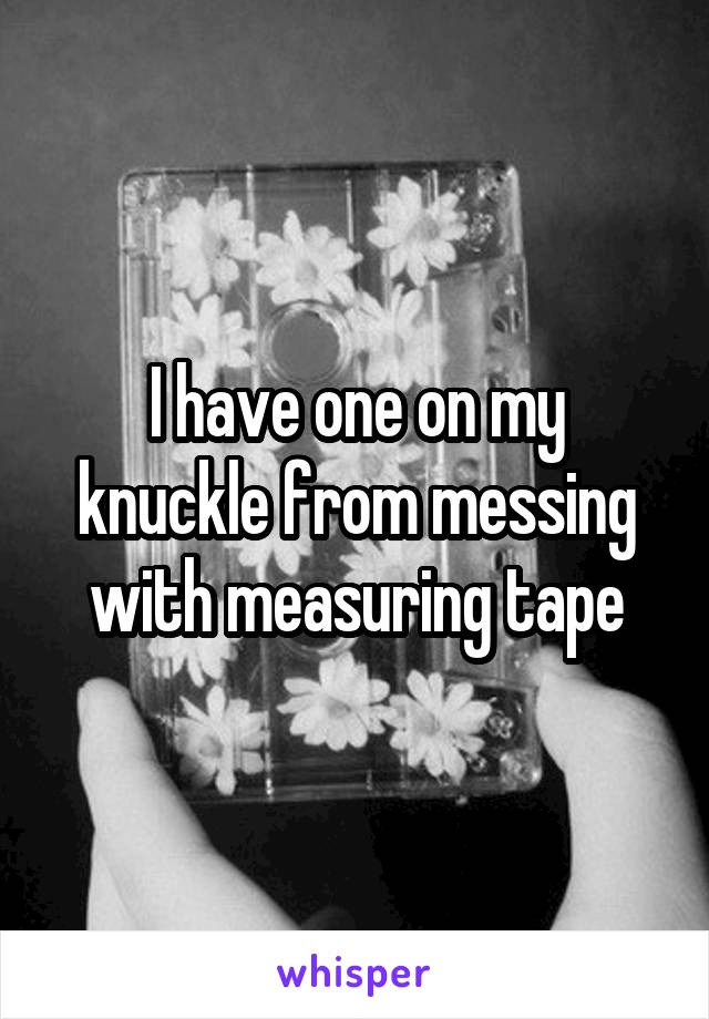 I have one on my knuckle from messing with measuring tape