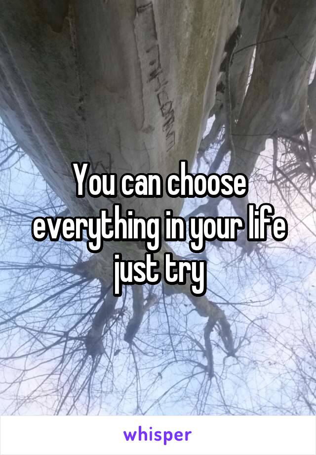 You can choose everything in your life just try