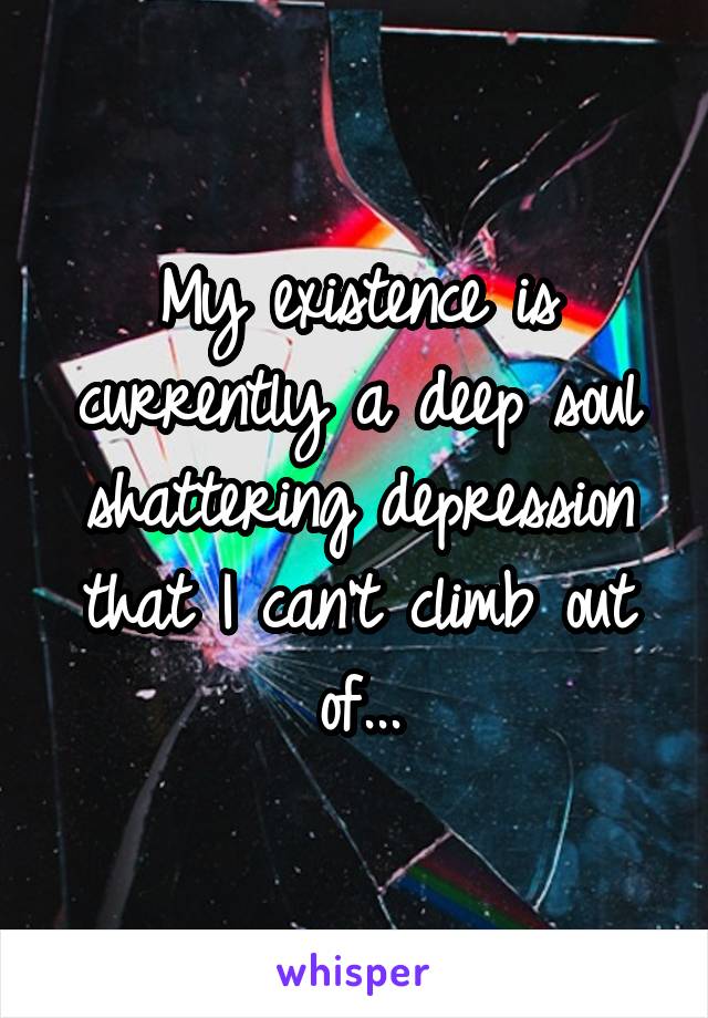 My existence is currently a deep soul shattering depression that I can't climb out of...