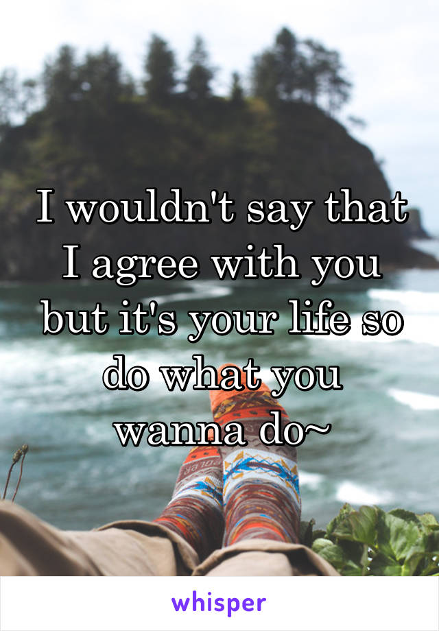 I wouldn't say that I agree with you
but it's your life so do what you wanna do~