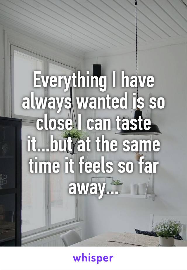 Everything I have always wanted is so close I can taste it...but at the same time it feels so far away...