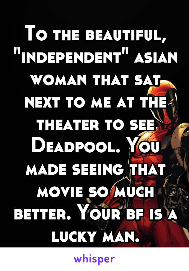 To the beautiful, "independent" asian woman that sat next to me at the theater to see Deadpool. You made seeing that movie so much better. Your bf is a lucky man.