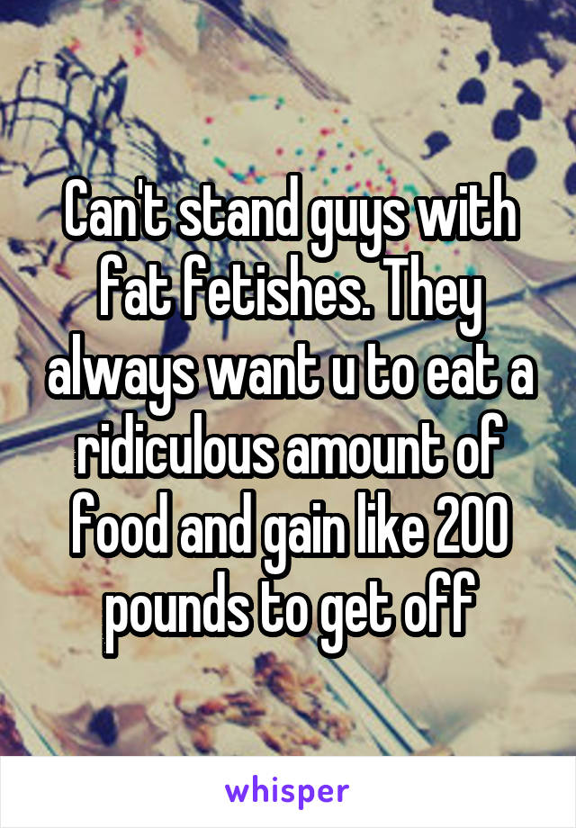 Can't stand guys with fat fetishes. They always want u to eat a ridiculous amount of food and gain like 200 pounds to get off