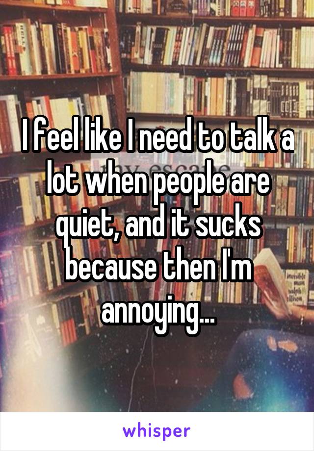 I feel like I need to talk a lot when people are quiet, and it sucks because then I'm annoying...