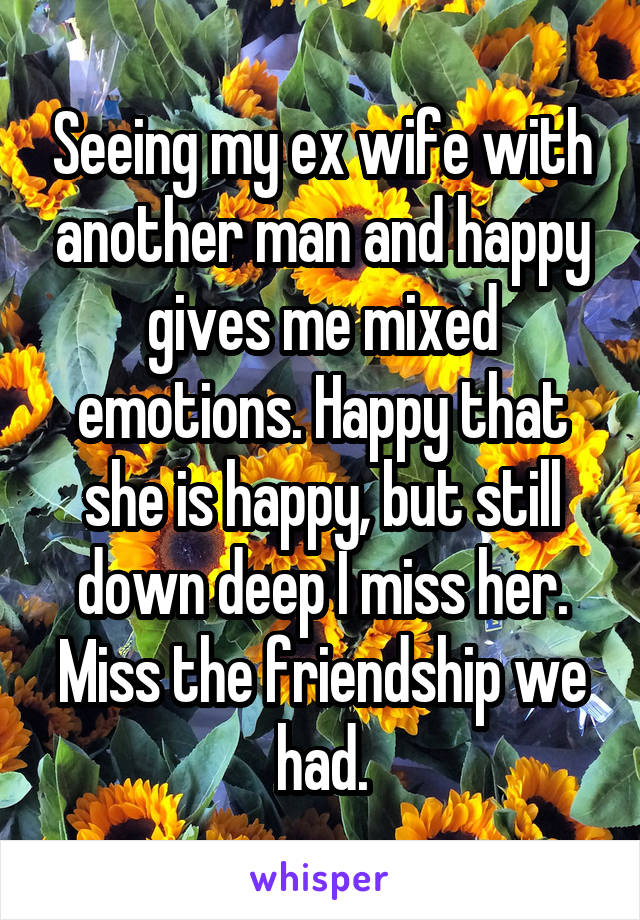 Seeing my ex wife with another man and happy gives me mixed emotions. Happy that she is happy, but still down deep I miss her. Miss the friendship we had.