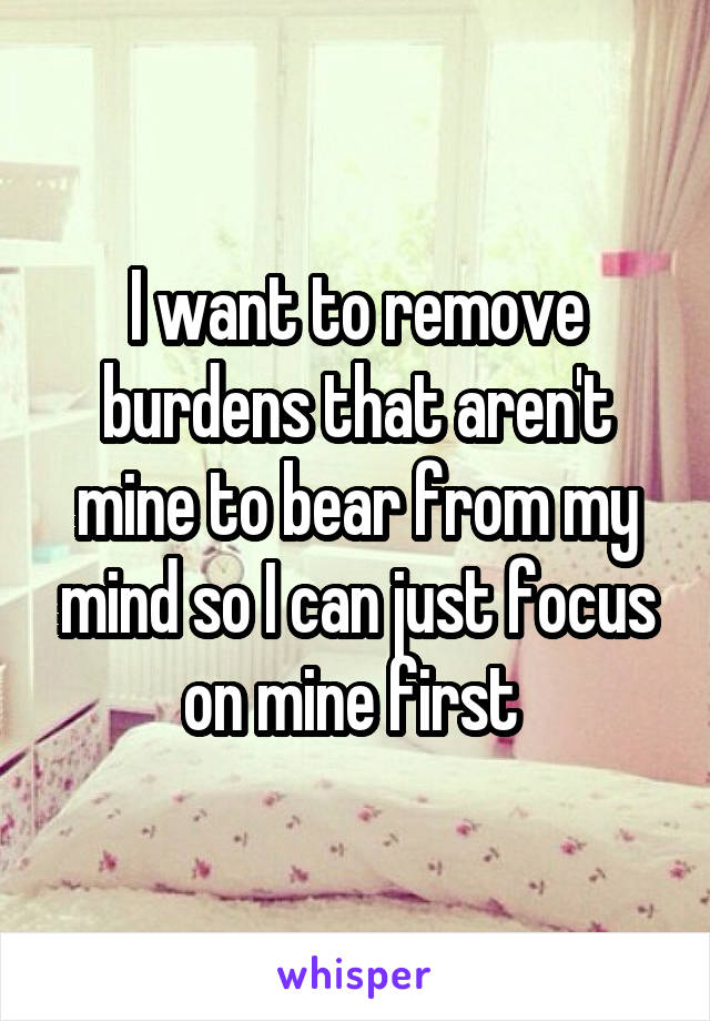I want to remove burdens that aren't mine to bear from my mind so I can just focus on mine first 