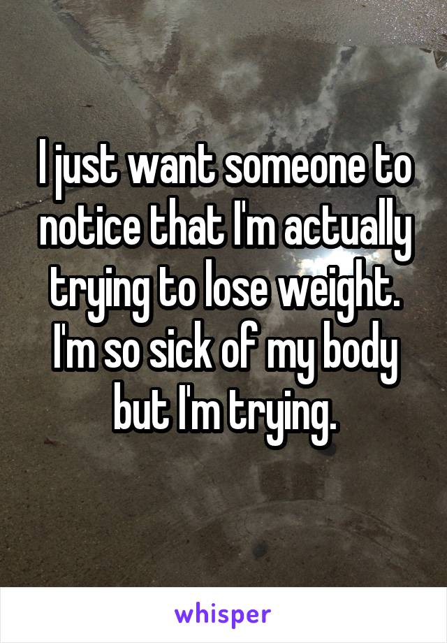 I just want someone to notice that I'm actually trying to lose weight. I'm so sick of my body but I'm trying.
