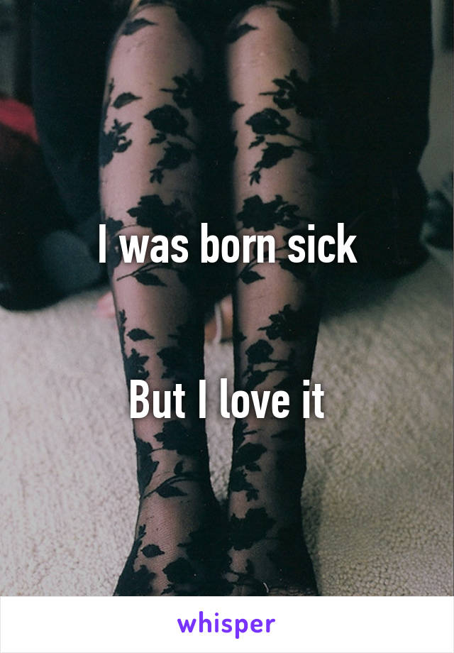 I was born sick


But I love it