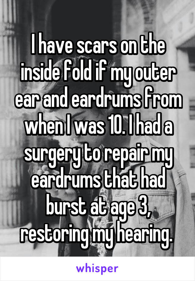 I have scars on the inside fold if my outer ear and eardrums from when I was 10. I had a surgery to repair my eardrums that had burst at age 3, restoring my hearing. 