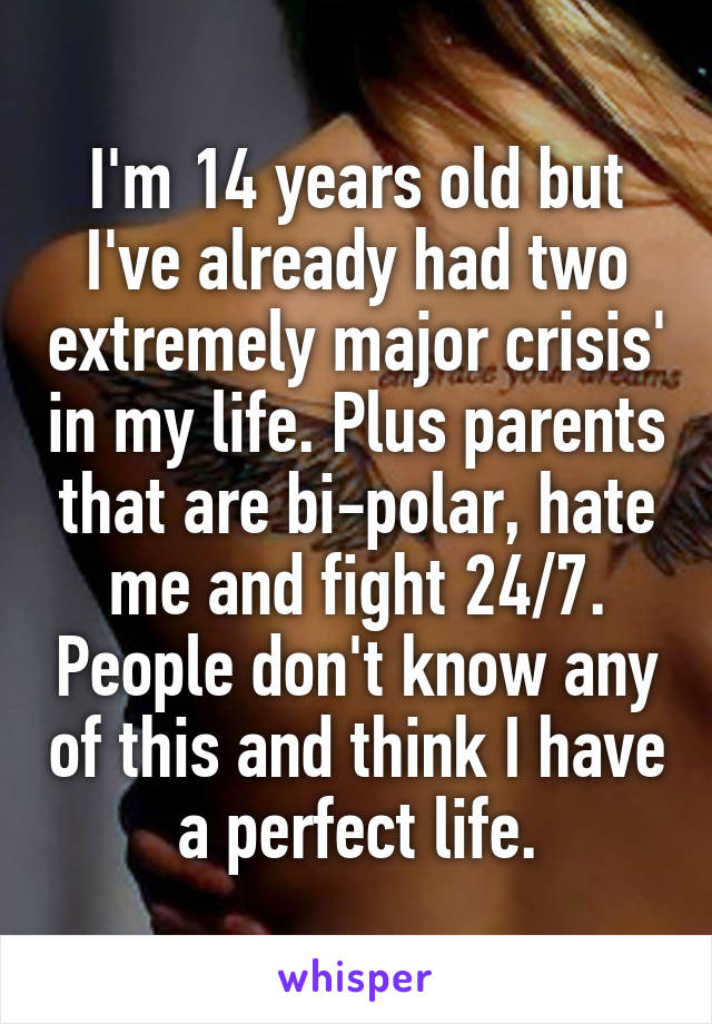 I'm 14 years old but I've already had two extremely major crisis' in my life. Plus parents that are bi-polar, hate me and fight 24/7. People don't know any of this and think I have a perfect life.