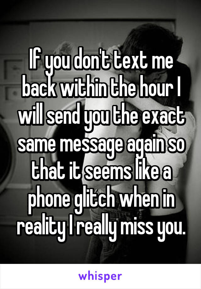 If you don't text me back within the hour I will send you the exact same message again so that it seems like a phone glitch when in reality I really miss you.