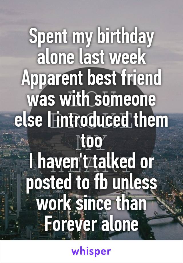 Spent my birthday alone last week
Apparent best friend was with someone else I introduced them too
I haven't talked or posted to fb unless work since than
Forever alone