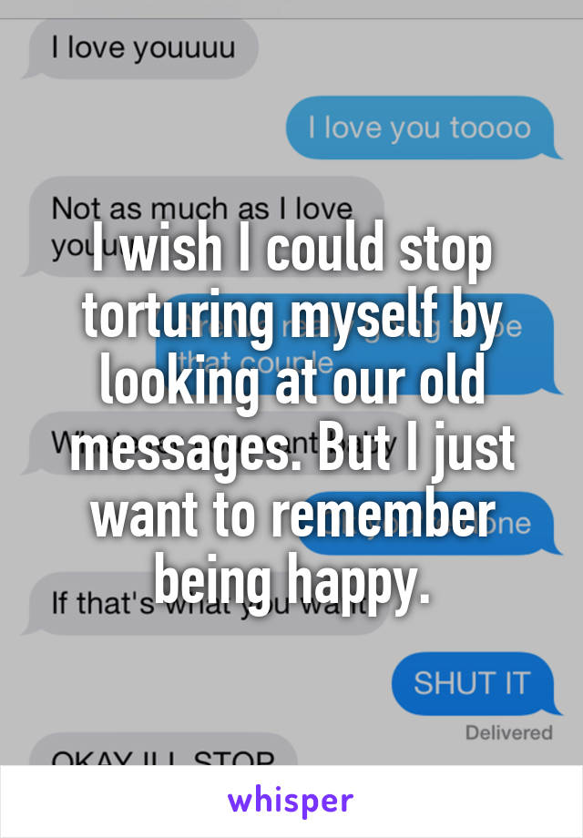 I wish I could stop torturing myself by looking at our old messages. But I just want to remember being happy.