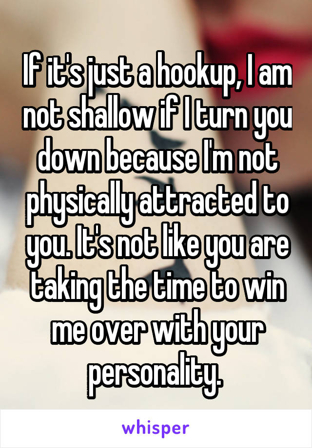 If it's just a hookup, I am not shallow if I turn you down because I'm not physically attracted to you. It's not like you are taking the time to win me over with your personality. 
