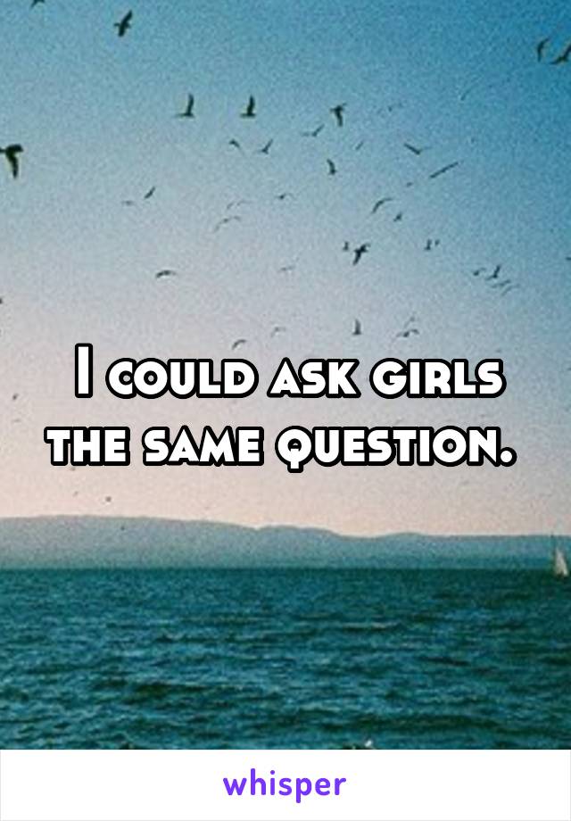 I could ask girls the same question. 