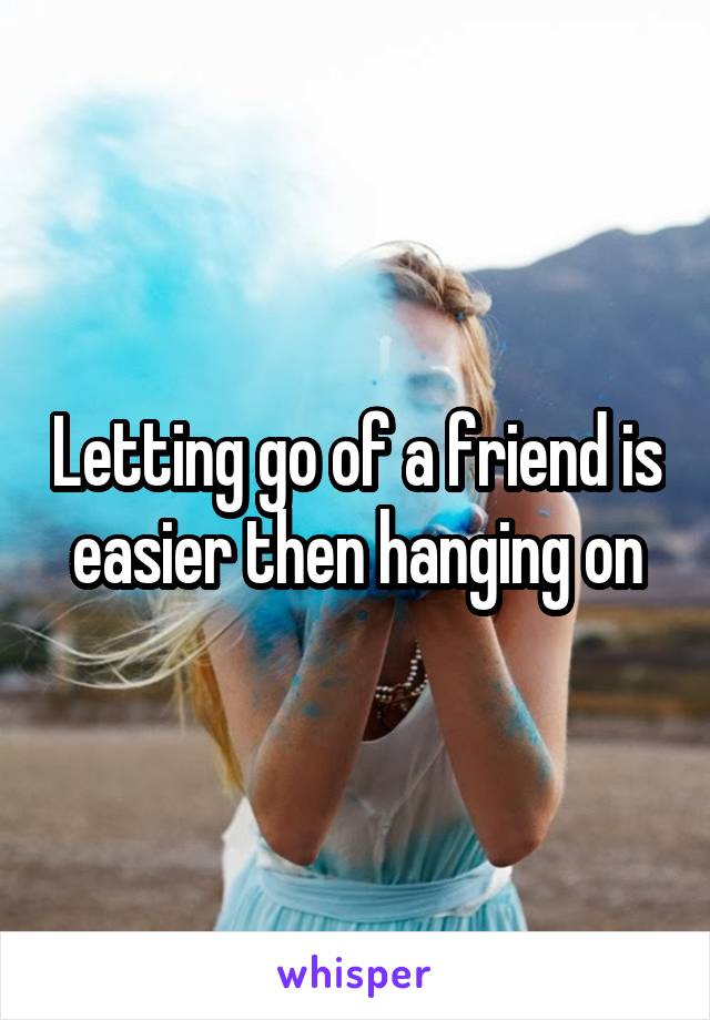 Letting go of a friend is easier then hanging on