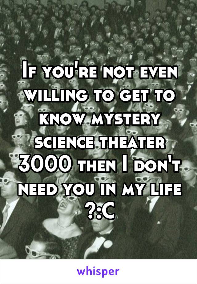 If you're not even willing to get to know mystery science theater 3000 then I don't need you in my life >:C