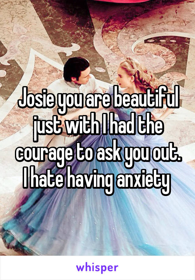 Josie you are beautiful just with I had the courage to ask you out. I hate having anxiety 