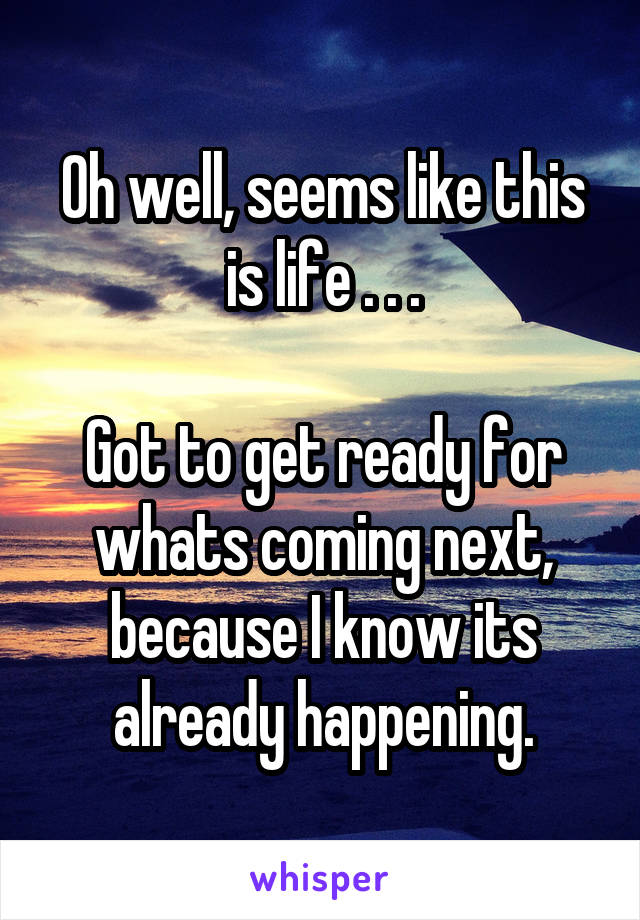 Oh well, seems like this is life . . .

Got to get ready for whats coming next, because I know its already happening.