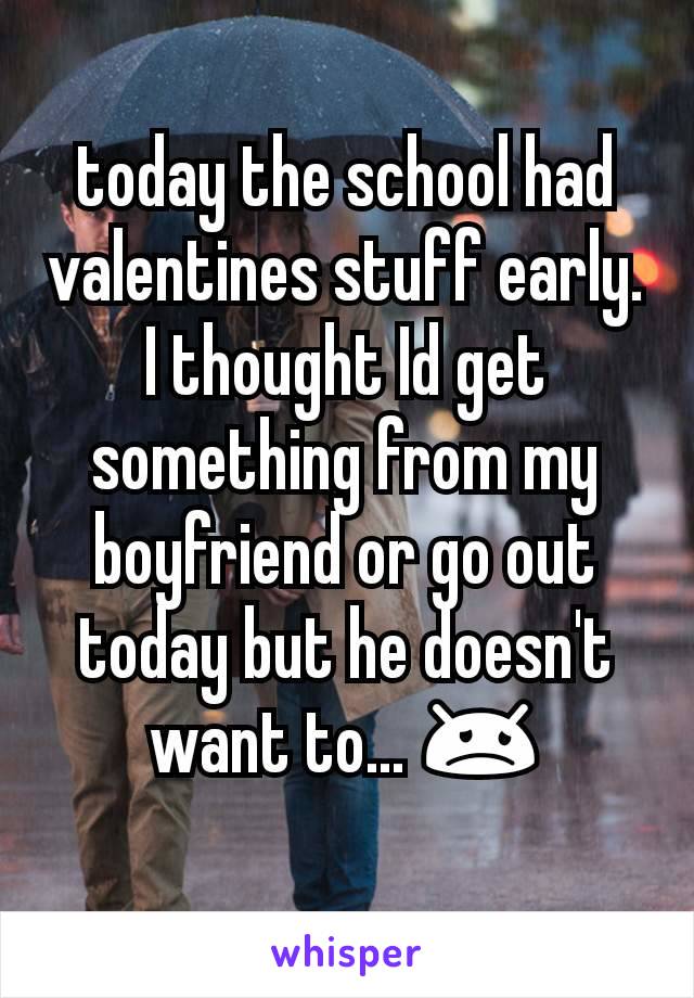 today the school had valentines stuff early. I thought Id get something from my boyfriend or go out today but he doesn't want to... 😞
