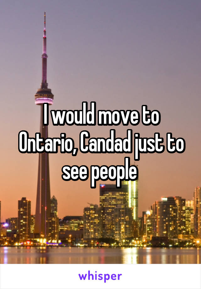 I would move to Ontario, Candad just to see people 