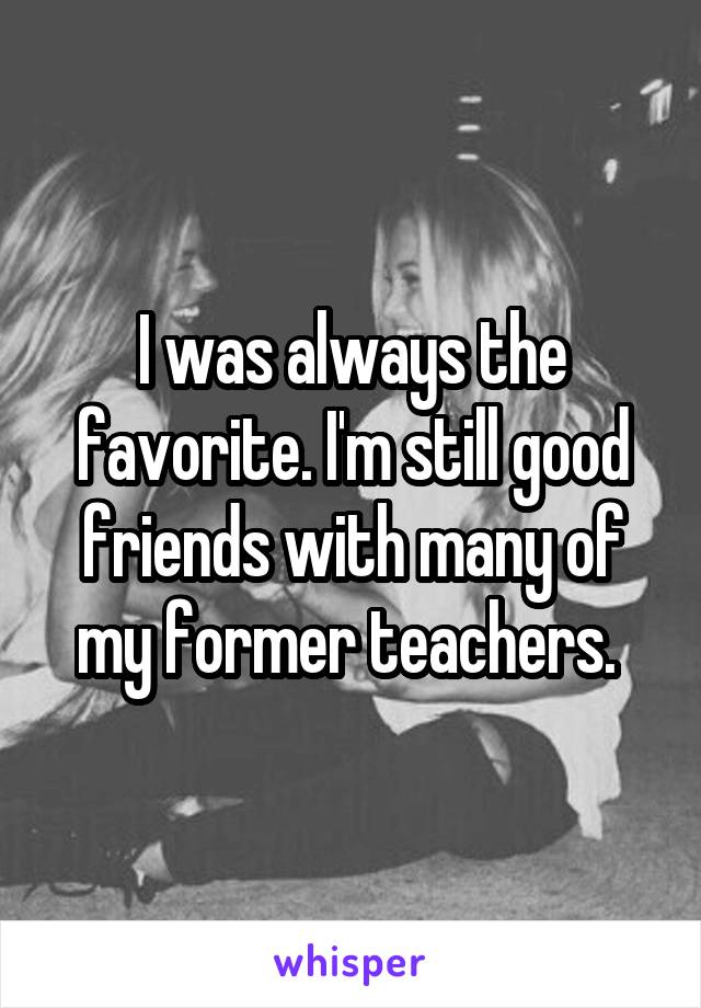 I was always the favorite. I'm still good friends with many of my former teachers. 