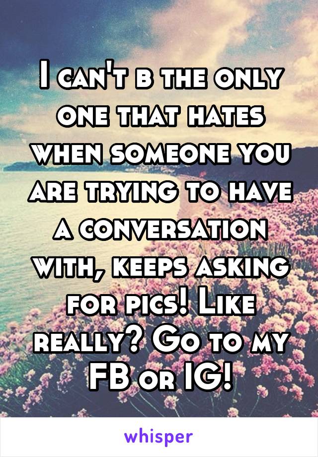 I can't b the only one that hates when someone you are trying to have a conversation with, keeps asking for pics! Like really? Go to my FB or IG!