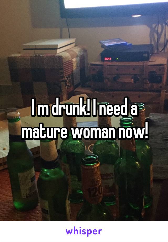 I m drunk! I need a mature woman now!