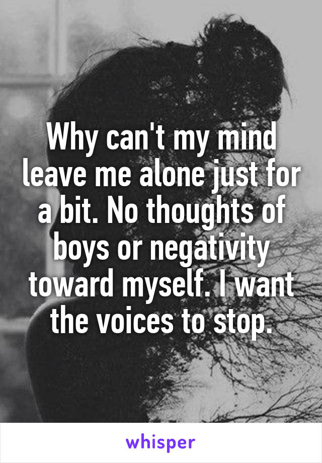 Why can't my mind leave me alone just for a bit. No thoughts of boys or negativity toward myself. I want the voices to stop.