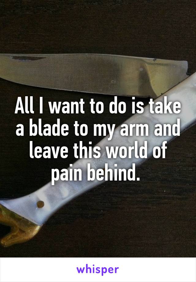 All I want to do is take a blade to my arm and leave this world of pain behind. 