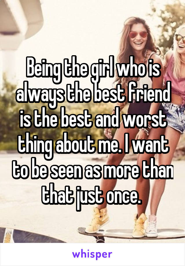 Being the girl who is always the best friend is the best and worst thing about me. I want to be seen as more than that just once. 