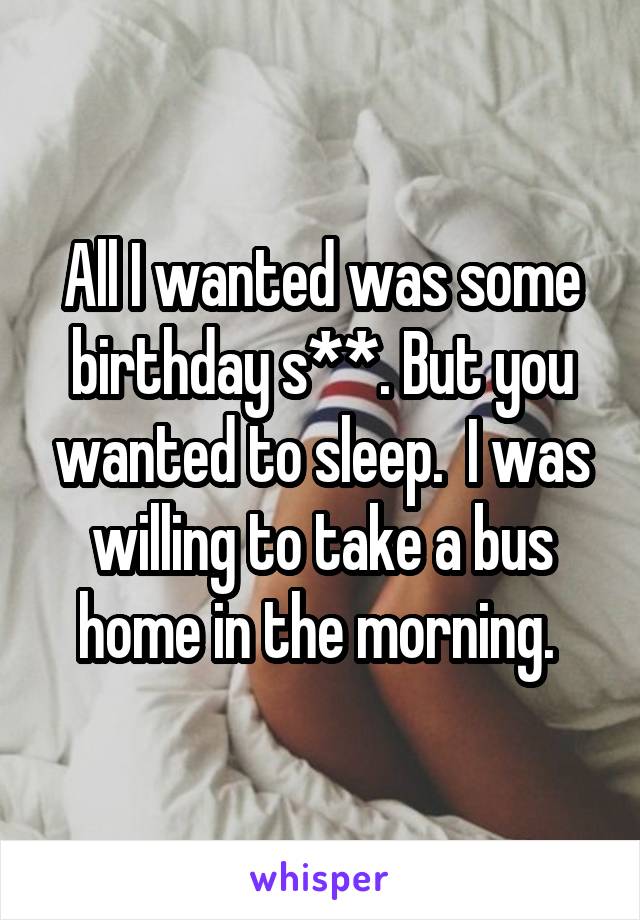 All I wanted was some birthday s**. But you wanted to sleep.  I was willing to take a bus home in the morning. 