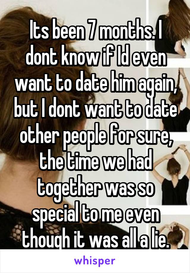 Its been 7 months. I dont know if Id even want to date him again, but I dont want to date other people for sure, the time we had together was so special to me even though it was all a lie.