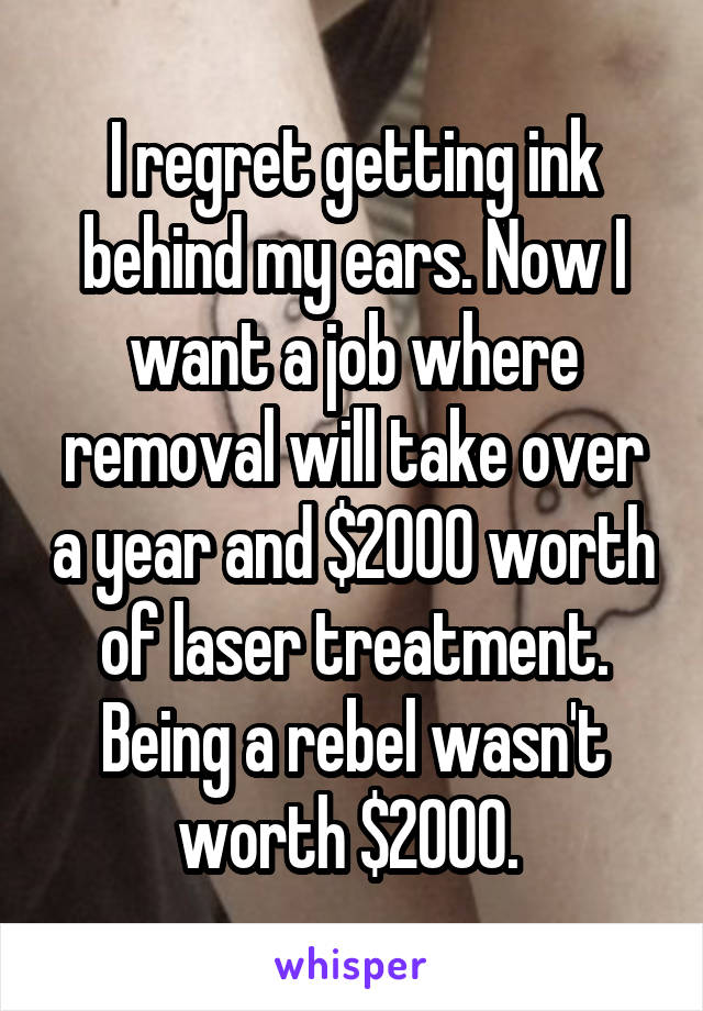 I regret getting ink behind my ears. Now I want a job where removal will take over a year and $2000 worth of laser treatment. Being a rebel wasn't worth $2000. 