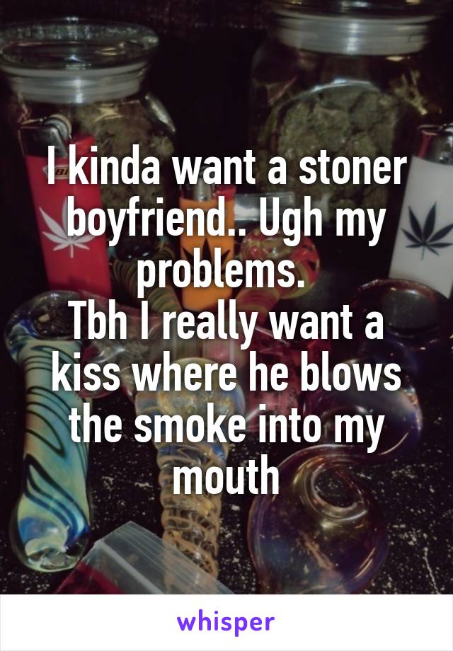 I kinda want a stoner boyfriend.. Ugh my problems. 
Tbh I really want a kiss where he blows the smoke into my mouth