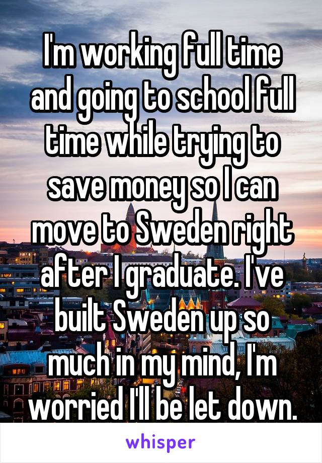 I'm working full time and going to school full time while trying to save money so I can move to Sweden right after I graduate. I've built Sweden up so much in my mind, I'm worried I'll be let down.