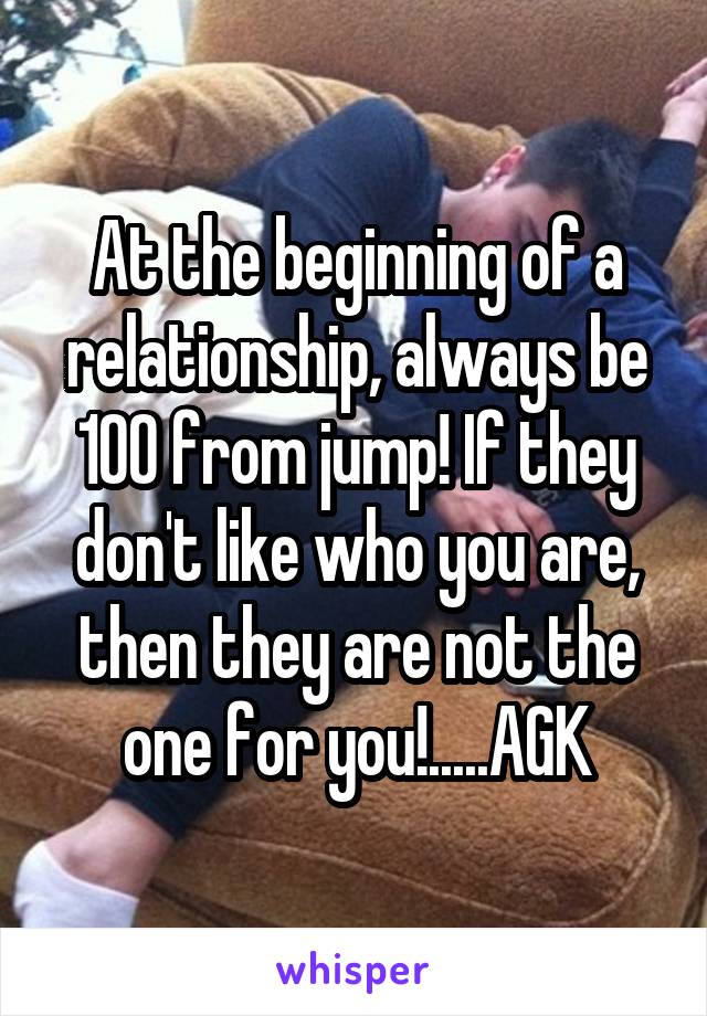 At the beginning of a relationship, always be 100 from jump! If they don't like who you are, then they are not the one for you!.....AGK