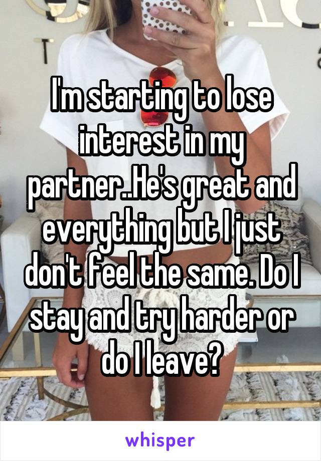I'm starting to lose interest in my partner..He's great and everything but I just don't feel the same. Do I stay and try harder or do I leave?
