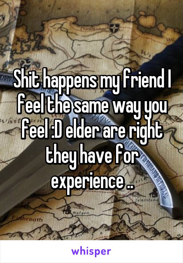 Shit happens my friend I feel the same way you feel :D elder are right they have for experience ..