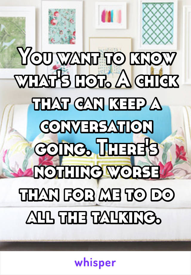 You want to know what's hot. A chick that can keep a conversation going. There's nothing worse than for me to do all the talking. 