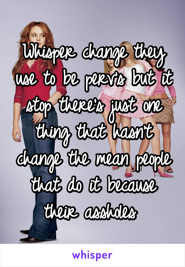 Whisper change they use to be perv's but it stop there's just one thing that hasn't change the mean people that do it because their assholes 
