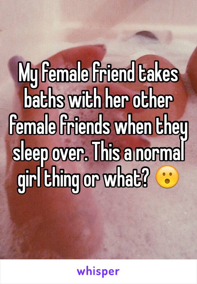 My female friend takes baths with her other female friends when they sleep over. This a normal girl thing or what? 😮
