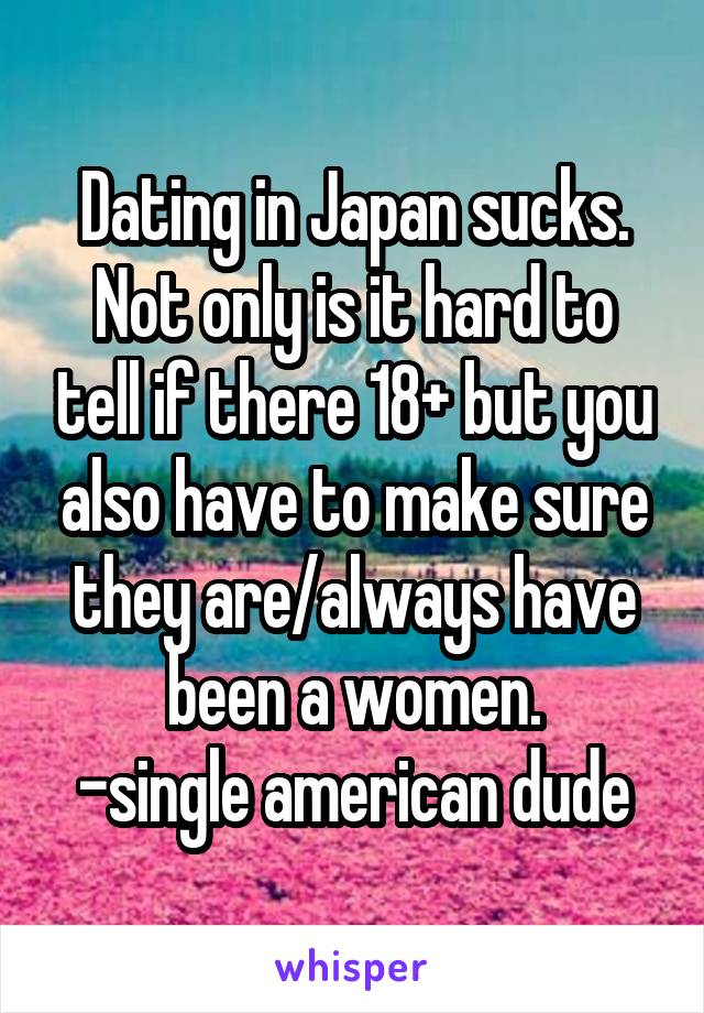 Dating in Japan sucks. Not only is it hard to tell if there 18+ but you also have to make sure they are/always have been a women.
-single american dude