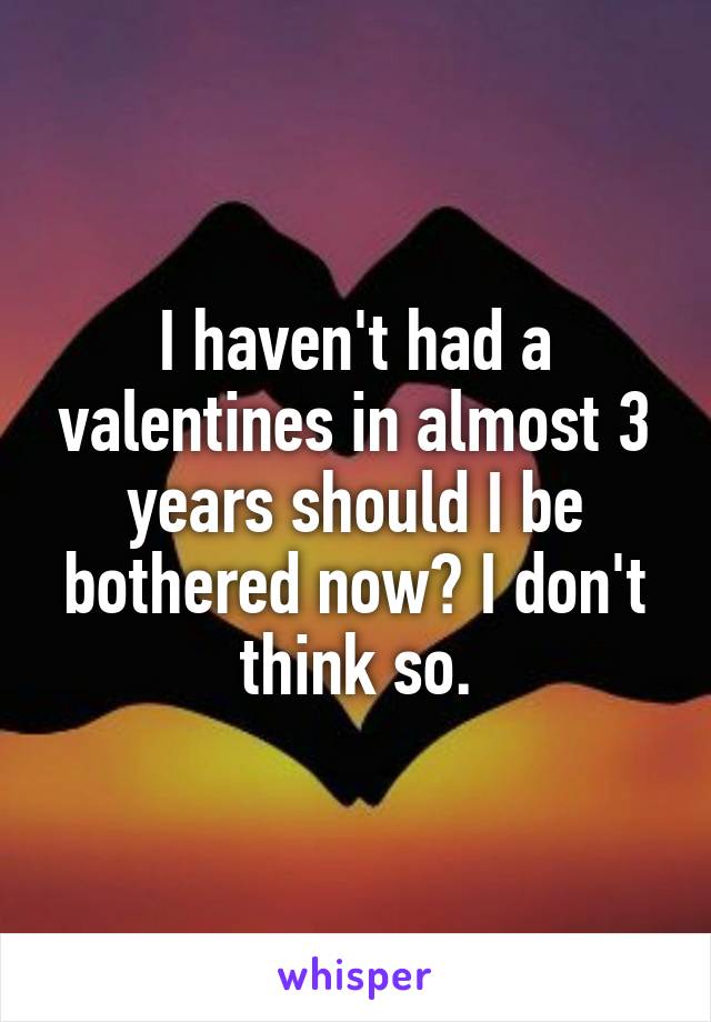 I haven't had a valentines in almost 3 years should I be bothered now? I don't think so.